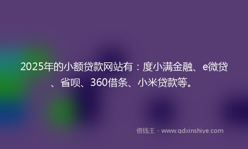 2025年的小额贷款网站有：度小满金融、e微贷、省呗、360借条、小米贷款等。