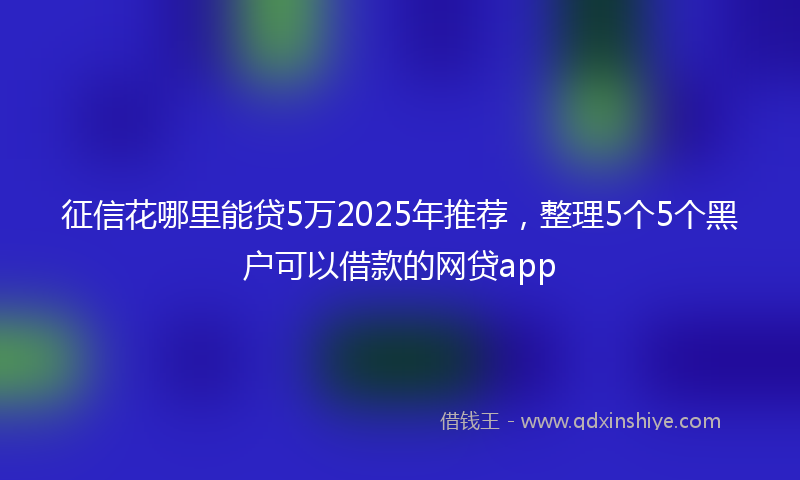 征信花哪里能贷5万2025年推荐，整理5个5个黑户可以借款的网贷app