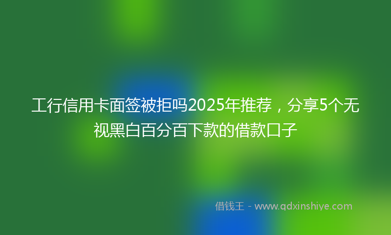 工行信用卡面签被拒吗2025年推荐，分享5个无视黑白百分百下款的借款口子