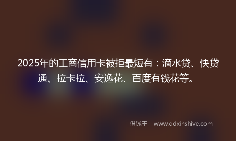 2025年的工商信用卡被拒最短有：滴水贷、快贷通、拉卡拉、安逸花、百度有钱花等。