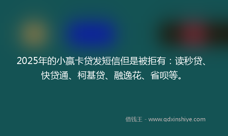 2025年的小赢卡贷发短信但是被拒有：读秒贷、快贷通、柯基贷、融逸花、省呗等。