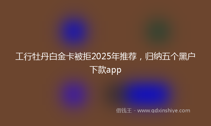 工行牡丹白金卡被拒2025年推荐，归纳五个黑户下款app