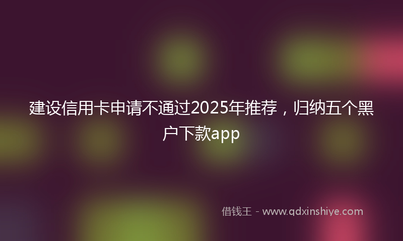 建设信用卡申请不通过2025年推荐，归纳五个黑户下款app