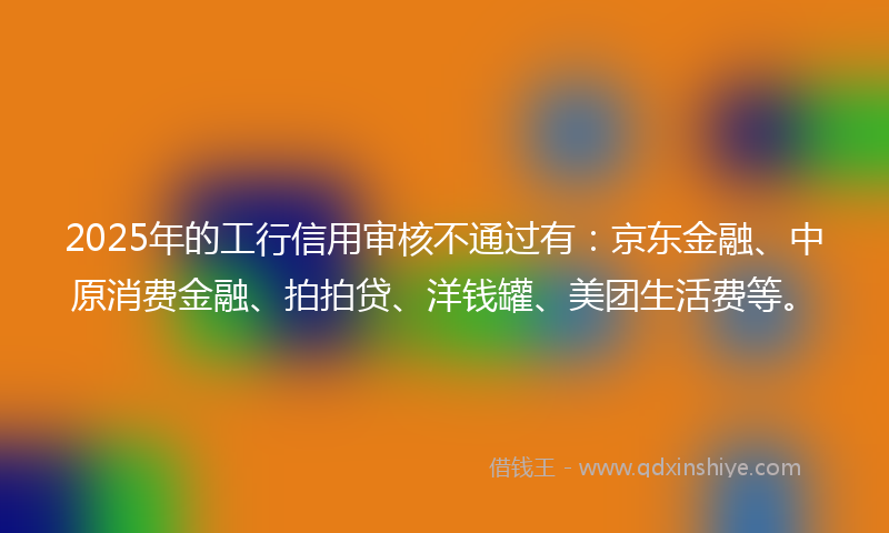 2025年的工行信用审核不通过有：京东金融、中原消费金融、拍拍贷、洋钱罐、美团生活费等。