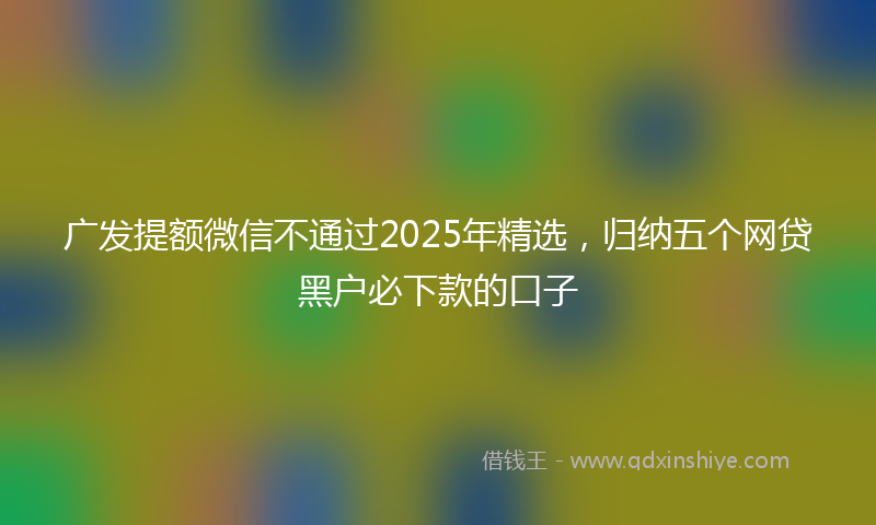 广发提额微信不通过2025年精选，归纳五个网贷黑户必下款的口子