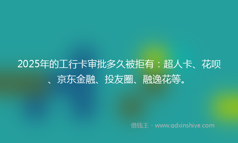 2025年的工行卡审批多久被拒有：超人卡、花呗、京东金融、投友圈、融逸花等。