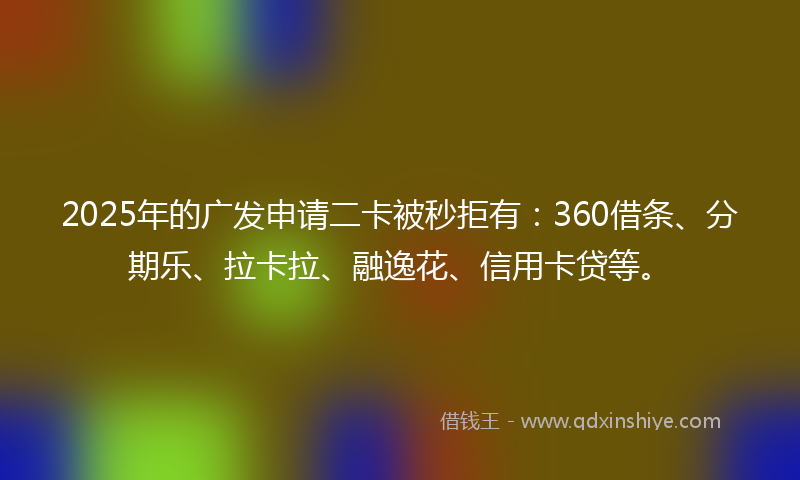 2025年的广发申请二卡被秒拒有：360借条、分期乐、拉卡拉、融逸花、信用卡贷等。