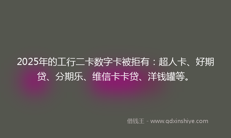 2025年的工行二卡数字卡被拒有：超人卡、好期贷、分期乐、维信卡卡贷、洋钱罐等。