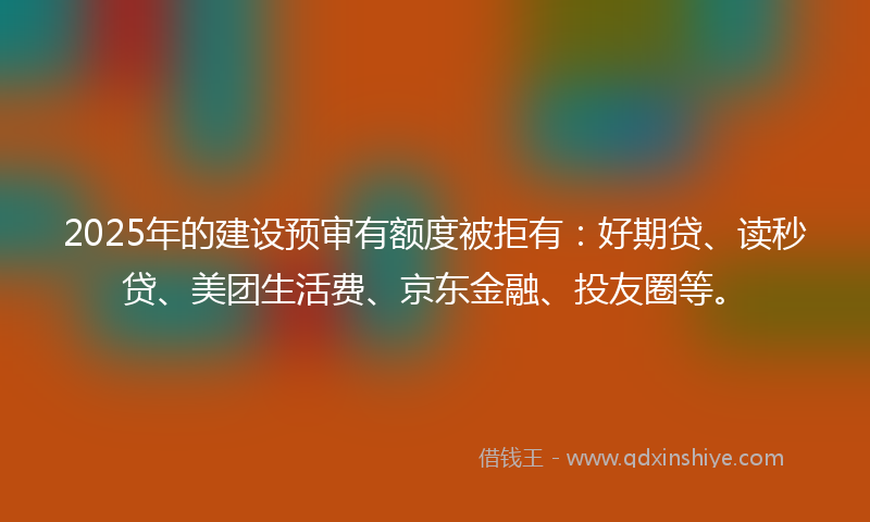 2025年的建设预审有额度被拒有：好期贷、读秒贷、美团生活费、京东金融、投友圈等。