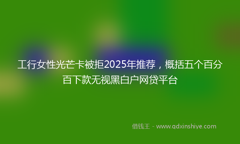 工行女性光芒卡被拒2025年推荐，概括五个百分百下款无视黑白户网贷平台
