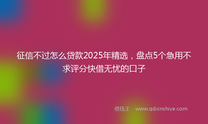征信不过怎么贷款2025年精选，盘点5个急用不求评分快借无忧的口子
