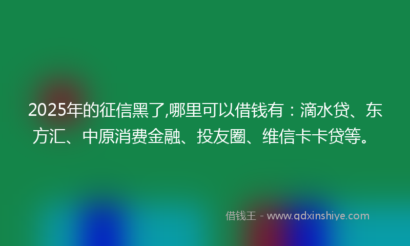 2025年的征信黑了,哪里可以借钱有：滴水贷、东方汇、中原消费金融、投友圈、维信卡卡贷等。