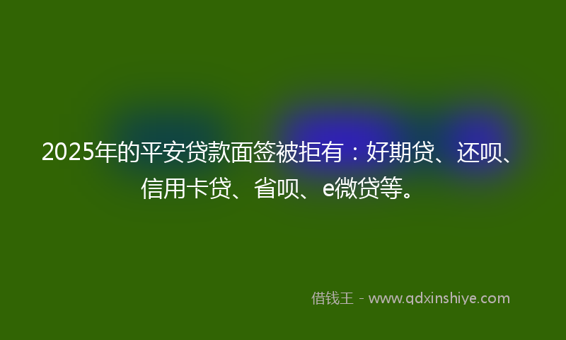 2025年的平安贷款面签被拒有：好期贷、还呗、信用卡贷、省呗、e微贷等。