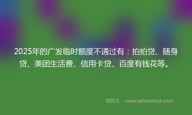 2025年的广发临时额度不通过有：拍拍贷、随身贷、美团生活费、信用卡贷、百度有钱花等。