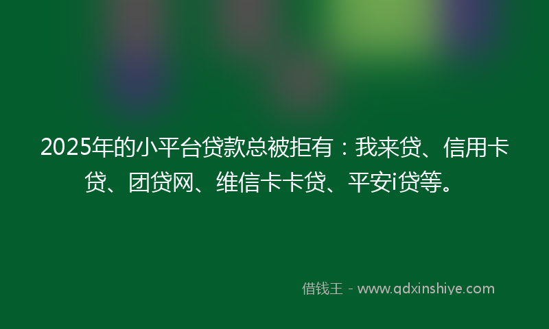 2025年的小平台贷款总被拒有：我来贷、信用卡贷、团贷网、维信卡卡贷、平安i贷等。