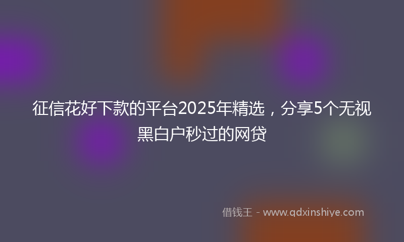 征信花好下款的平台2025年精选，分享5个无视黑白户秒过的网贷
