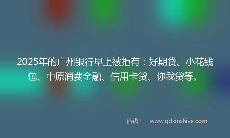 2025年的广州银行早上被拒有：好期贷、小花钱包、中原消费金融、信用卡贷、你我贷等。