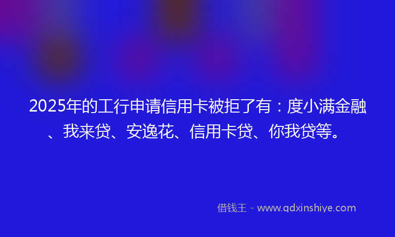 2025年的工行申请信用卡被拒了有：度小满金融、我来贷、安逸花、信用卡贷、你我贷等。