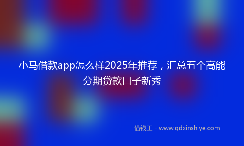 小马借款app怎么样2025年推荐，汇总五个高能分期贷款口子新秀