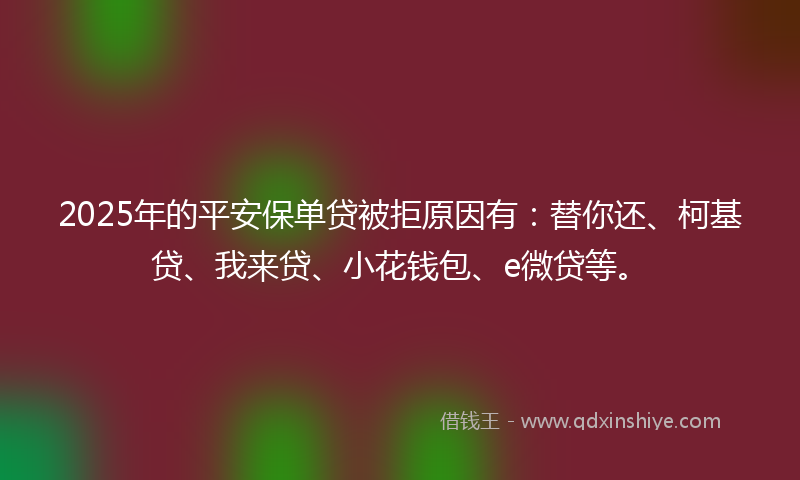 2025年的平安保单贷被拒原因有：替你还、柯基贷、我来贷、小花钱包、e微贷等。