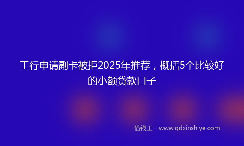 工行申请副卡被拒2025年推荐，概括5个比较好的小额贷款口子