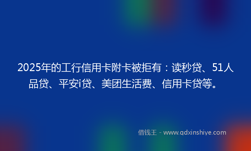 2025年的工行信用卡附卡被拒有：读秒贷、51人品贷、平安i贷、美团生活费、信用卡贷等。