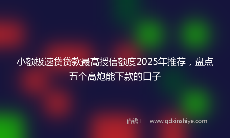 小额极速贷贷款最高授信额度2025年推荐，盘点五个高炮能下款的口子
