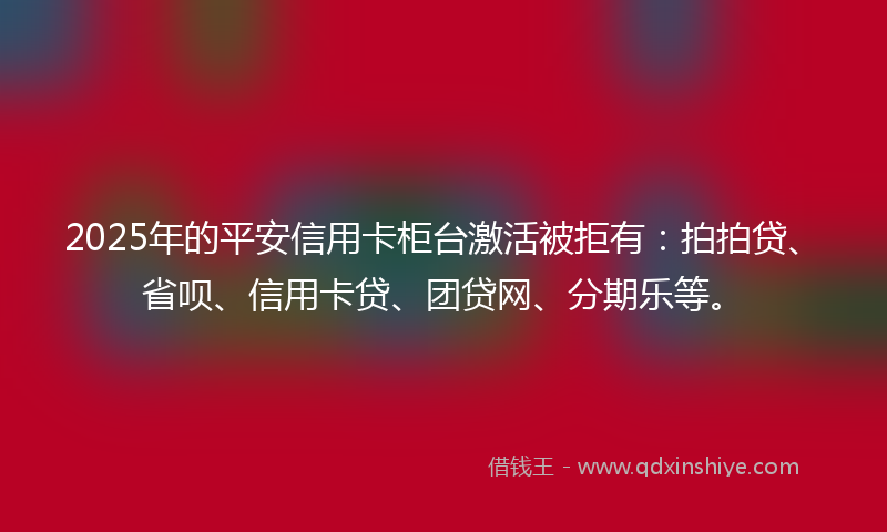 2025年的平安信用卡柜台激活被拒有：拍拍贷、省呗、信用卡贷、团贷网、分期乐等。