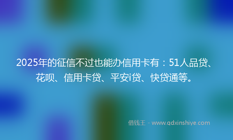 2025年的征信不过也能办信用卡有：51人品贷、花呗、信用卡贷、平安i贷、快贷通等。
