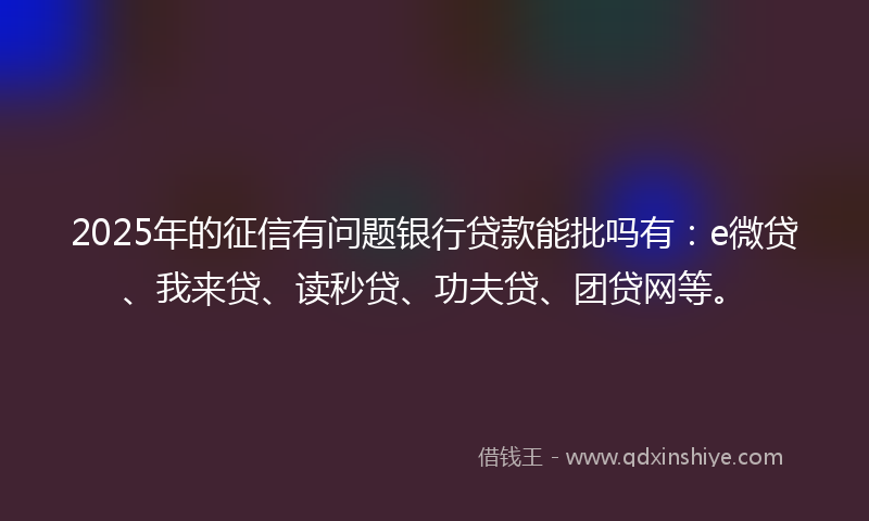 2025年的征信有问题银行贷款能批吗有：e微贷、我来贷、读秒贷、功夫贷、团贷网等。