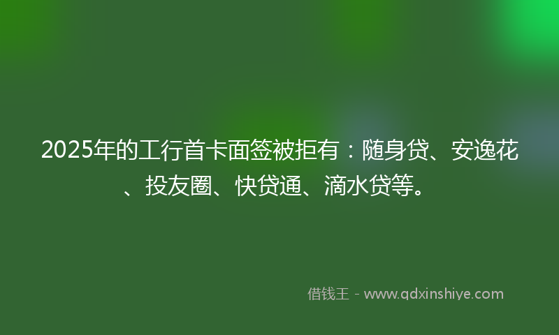 2025年的工行首卡面签被拒有：随身贷、安逸花、投友圈、快贷通、滴水贷等。