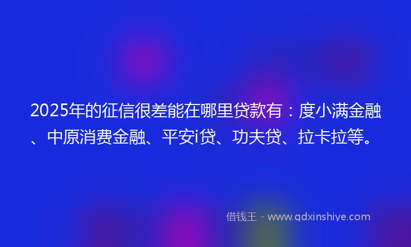 2025年的征信很差能在哪里贷款有：度小满金融、中原消费金融、平安i贷、功夫贷、拉卡拉等。