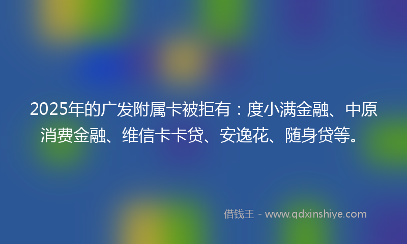 2025年的广发附属卡被拒有：度小满金融、中原消费金融、维信卡卡贷、安逸花、随身贷等。