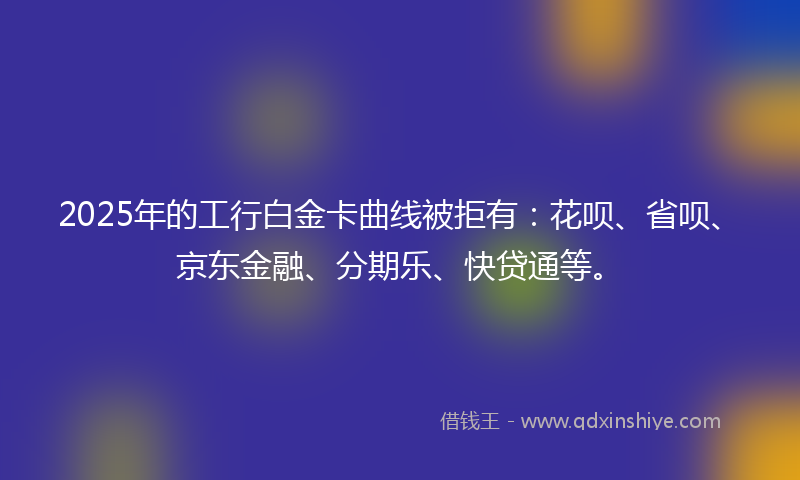 2025年的工行白金卡曲线被拒有：花呗、省呗、京东金融、分期乐、快贷通等。