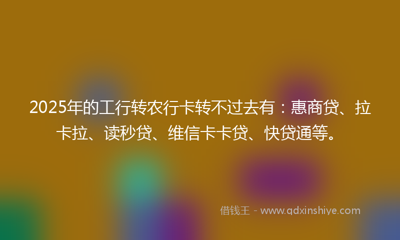 2025年的工行转农行卡转不过去有：惠商贷、拉卡拉、读秒贷、维信卡卡贷、快贷通等。