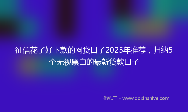 征信花了好下款的网贷口子2025年推荐，归纳5个无视黑白的最新贷款口子