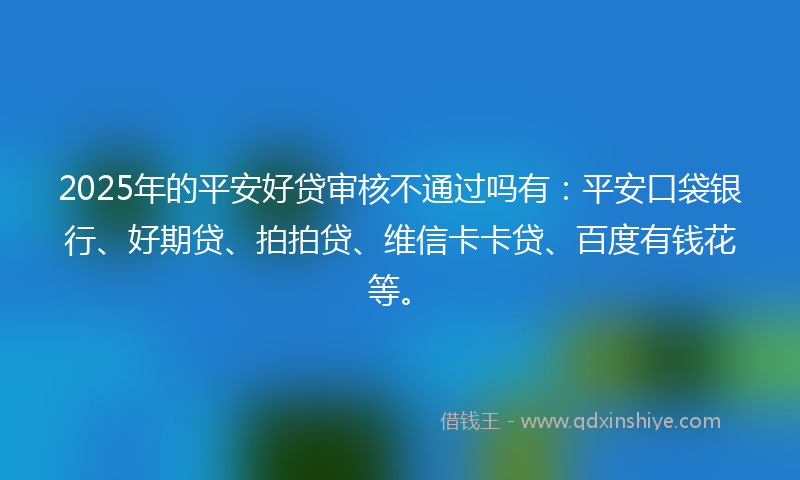 2025年的平安好贷审核不通过吗有：平安口袋银行、好期贷、拍拍贷、维信卡卡贷、百度有钱花等。