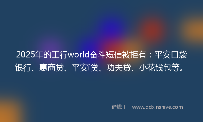 2025年的工行world奋斗短信被拒有：平安口袋银行、惠商贷、平安i贷、功夫贷、小花钱包等。