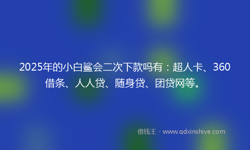 2025年的小白鲨会二次下款吗有：超人卡、360借条、人人贷、随身贷、团贷网等。