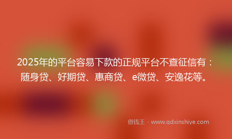 2025年的平台容易下款的正规平台不查征信有：随身贷、好期贷、惠商贷、e微贷、安逸花等。