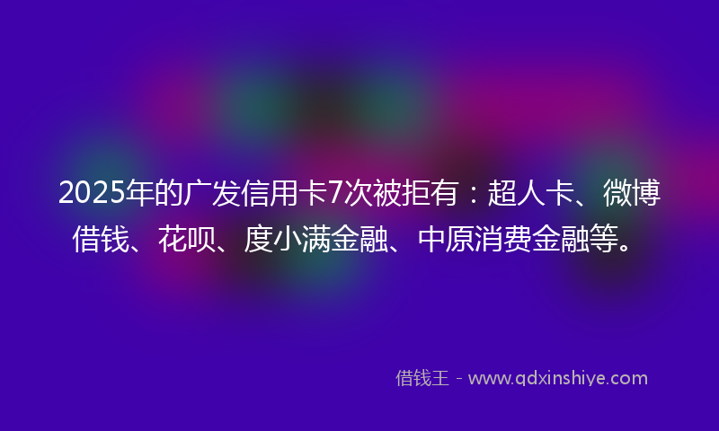 2025年的广发信用卡7次被拒有：超人卡、微博借钱、花呗、度小满金融、中原消费金融等。