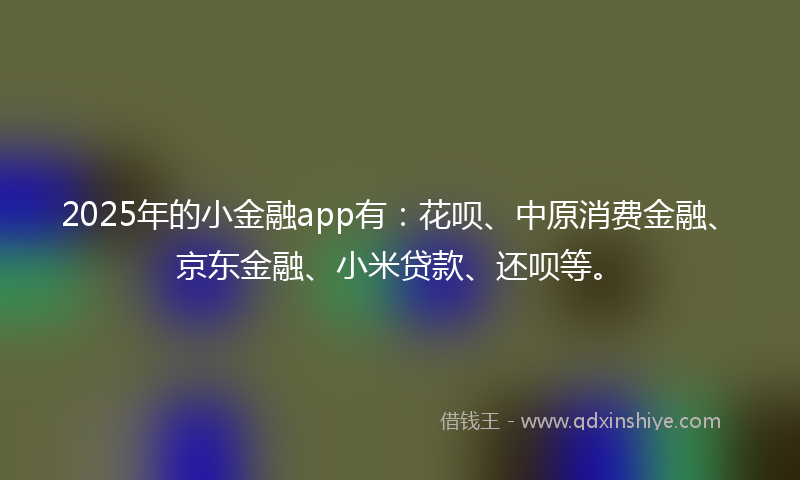 2025年的小金融app有：花呗、中原消费金融、京东金融、小米贷款、还呗等。