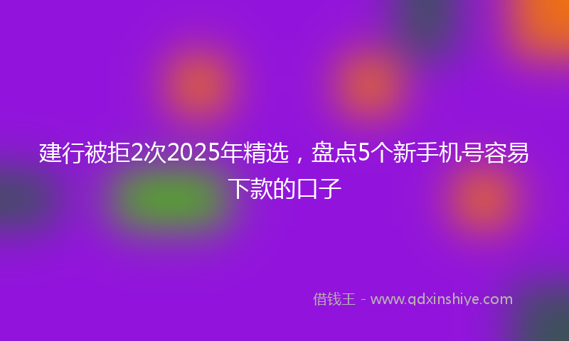 建行被拒2次2025年精选，盘点5个新手机号容易下款的口子