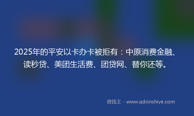 2025年的平安以卡办卡被拒有：中原消费金融、读秒贷、美团生活费、团贷网、替你还等。