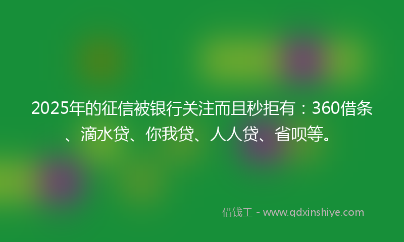 2025年的征信被银行关注而且秒拒有：360借条、滴水贷、你我贷、人人贷、省呗等。