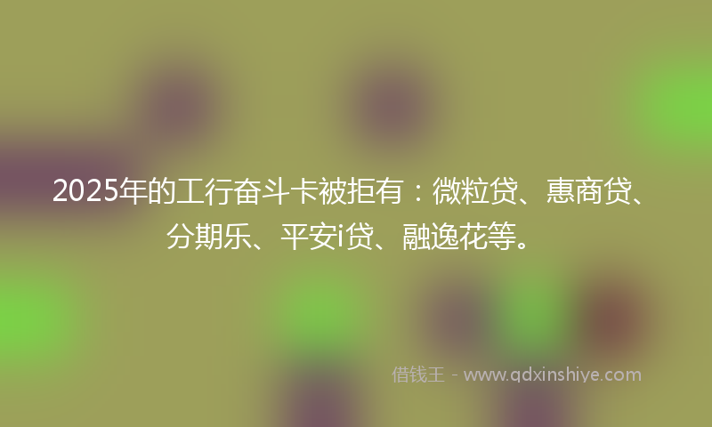 2025年的工行奋斗卡被拒有：微粒贷、惠商贷、分期乐、平安i贷、融逸花等。