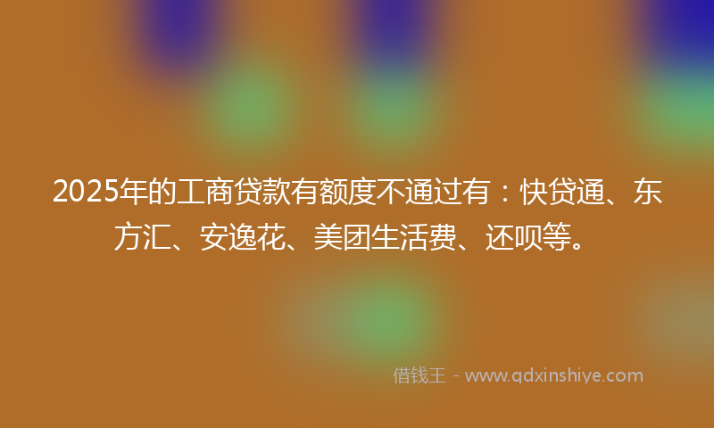 2025年的工商贷款有额度不通过有：快贷通、东方汇、安逸花、美团生活费、还呗等。