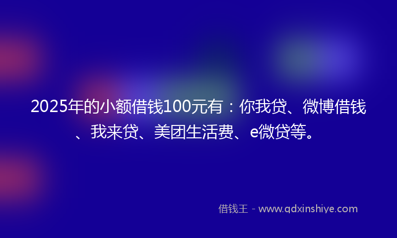 2025年的小额借钱100元有：你我贷、微博借钱、我来贷、美团生活费、e微贷等。
