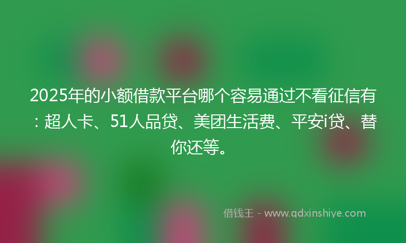 2025年的小额借款平台哪个容易通过不看征信有：超人卡、51人品贷、美团生活费、平安i贷、替你还等。