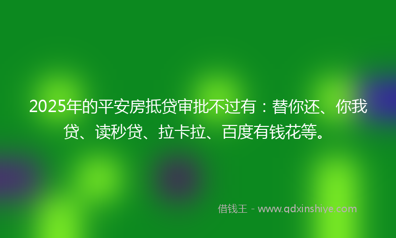 2025年的平安房抵贷审批不过有：替你还、你我贷、读秒贷、拉卡拉、百度有钱花等。